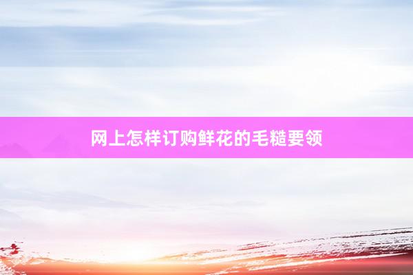 网上怎样订购鲜花的毛糙要领